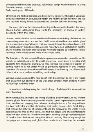 33
between two chemicals to produce a voluminous dough with some order resulting
from the oriented strands.
Order coming out of Disorder
Stretching and folding has been used extensively to represent chaos. If you place
two adjacent marks on a dough and stretch and fold the dough few times the two
dots separate widely. This is a disorderly and complex behavior. I dare say that:
For every disorder there is an order acting in the opposite direction. For every
chaotic human relationship there exists the possibility of finding an orderly
possibility within this chaos.
Like two molecules that produce resilience from the cross-linking of chains of two
cooperating molecules, can›t we then build same within the extended dough of
the human relationship?We need chains of people to have their interests cross-link
so that chaos may breed order. No, we need majority to do a useful action that the
chains may trap like starch producing gas, which are trapped by the strands to give
resilience to the whole system while increasing its value.
My dear friend Dr. Vincenzo de Florio is a prominent researcher on resilience. His
wonderful publications testify to what I am saying. I don›t know if this idea shall
appeal to him. I know for example, we may increase the resilience of asphalt by
adding rubber to it. Far better would be producing resilience in situ, whereby
members of a human network would find interests that they may cross-link to each
other that act as a resilience-building relationship.
We have always associated the flour dough with disorder. May be this is one reason
that distracted our attention of the way order emerges from building healthy
relationships with this order.
I mean here building using the chaotic dough of relationships as a carrier to
order-building.
The flour dough is amenable the timing of adding a new material. I f you want to
prevent gluten formation then you need to add a barrier to prevent two molecules
that cross-link by changing their behavior. Adding butter as a first step will coat
the two molecules and this eliminating their ability to cross-link. Small things
that change the behavior of components and the behavior of the whole system
accordingly. We may do that in life. Just find the people who shared interests to
cross-link each other and stop them doing that.You may change a society because
of small actions. And we are doing this without noticing. The strong anti-gluten
campaign are mounting and gluten-free products are invading the markets.
 