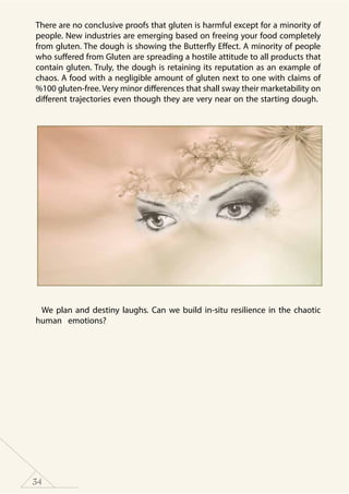 34
There are no conclusive proofs that gluten is harmful except for a minority of
people. New industries are emerging based on freeing your food completely
from gluten. The dough is showing the Butterfly Effect. A minority of people
who suffered from Gluten are spreading a hostile attitude to all products that
contain gluten. Truly, the dough is retaining its reputation as an example of
chaos. A food with a negligible amount of gluten next to one with claims of
%100 gluten-free. Very minor differences that shall sway their marketability on
different trajectories even though they are very near on the starting dough.
We plan and destiny laughs. Can we build in-situ resilience in the chaotic
human emotions?
 