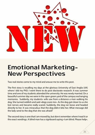 35
Emotional Marketing-
New Perspectives
Two real stories come to my mind and arouse me to write this post.
The first story is recalling my days at the glorious University of East Anglia (UK)
where I did my PhD. I went there to do post doctorate research. It was summer
time and one of my students attended the university. He was newly married. On a
beautiful summer day we were in the open green yard of the campus exchanging
memories. Suddenly, my students› wife saw from a distance a man walking his
dog. She turned reddish and said «dogs scare me». As the dog got closer to us she
lost nerves and became really scared. Suddenly, the dog ran loose and headed
directly to her. It was miraculous that the dog didn›t bite her. What message did
the lady send to the dog that she was afraid?
The second story is one that I am moved by, but don›t remember where I read it or
the exact wordings. A blind man has a signboard saying «I am blind. Please help».
 