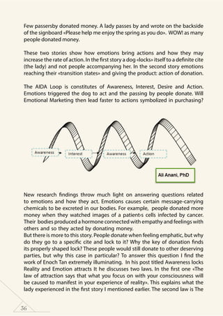 36
Few passersby donated money. A lady passes by and wrote on the backside
of the signboard «Please help me enjoy the spring as you do». WOW! as many
people donated money.
These two stories show how emotions bring actions and how they may
increase the rate of action. In the first story a dog «locks» itself to a definite cite
(the lady) and not people accompanying her. In the second story emotions
reaching their «transition states» and giving the product: action of donation.
The AIDA Loop is constitutes of Awareness, Interest, Desire and Action.
Emotions triggered the dog to act and the passing by people donate. Will
Emotional Marketing then lead faster to actions symbolized in purchasing?
New research findings throw much light on answering questions related
to emotions and how they act. Emotions causes certain message-carrying
chemicals to be excreted in our bodies. For example, people donated more
money when they watched images of a patient›s cells infected by cancer.
Their bodies produced a hormone connected with empathy and feelings with
others and so they acted by donating money.
But there is more to this story. People donate when feeling emphatic, but why
do they go to a specific cite and lock to it? Why the key of donation finds
its properly shaped lock? These people would still donate to other deserving
parties, but why this case in particular? To answer this question I find the
work of Enoch Tan extremely illuminating. In his post titled Awareness locks
Reality and Emotion attracts It he discusses two laws. In the first one «The
law of attraction says that what you focus on with your consciousness will
be caused to manifest in your experience of reality». This explains what the
lady experienced in the first story I mentioned earlier. The second law is The
 