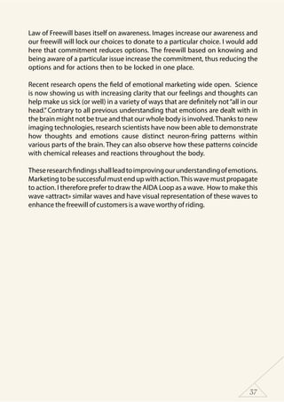 37
Law of Freewill bases itself on awareness. Images increase our awareness and
our freewill will lock our choices to donate to a particular choice. I would add
here that commitment reduces options. The freewill based on knowing and
being aware of a particular issue increase the commitment, thus reducing the
options and for actions then to be locked in one place.
Recent research opens the field of emotional marketing wide open. Science
is now showing us with increasing clarity that our feelings and thoughts can
help make us sick (or well) in a variety of ways that are definitely not“all in our
head.” Contrary to all previous understanding that emotions are dealt with in
the brain might not be true and that our whole body is involved.Thanks to new
imaging technologies, research scientists have now been able to demonstrate
how thoughts and emotions cause distinct neuron-firing patterns within
various parts of the brain. They can also observe how these patterns coincide
with chemical releases and reactions throughout the body.
Theseresearchfindingsshallleadtoimprovingourunderstandingofemotions.
Marketing to be successful must end up with action.This wave must propagate
to action. I therefore prefer to draw the AIDA Loop as a wave. How to make this
wave «attract» similar waves and have visual representation of these waves to
enhance the freewill of customers is a wave worthy of riding.
 