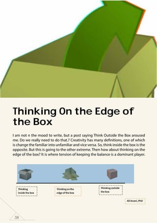 38
Thinking On the Edge of
the Box
I am not n the mood to write, but a post saying Think Outside the Box aroused
me. Do we really need to do that.? Creativity has many definitions, one of which
is change the familiar into unfamiliar and vice versa. So, think inside the box is the
opposite. But this is going to the other extreme. Then how about thinking on the
edge of the box? It is where tension of keeping the balance is a dominant player.
 