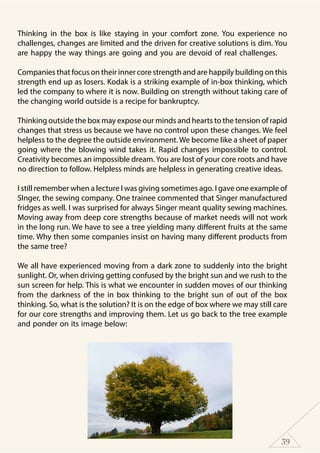 39
Thinking in the box is like staying in your comfort zone. You experience no
challenges, changes are limited and the driven for creative solutions is dim. You
are happy the way things are going and you are devoid of real challenges.
Companies that focus on their inner core strength and are happily building on this
strength end up as losers. Kodak is a striking example of in-box thinking, which
led the company to where it is now. Building on strength without taking care of
the changing world outside is a recipe for bankruptcy.
Thinking outside the box may expose our minds and hearts to the tension of rapid
changes that stress us because we have no control upon these changes. We feel
helpless to the degree the outside environment. We become like a sheet of paper
going where the blowing wind takes it. Rapid changes impossible to control.
Creativity becomes an impossible dream. You are lost of your core roots and have
no direction to follow. Helpless minds are helpless in generating creative ideas.
I still remember when a lecture I was giving sometimes ago. I gave one example of
SInger, the sewing company. One trainee commented that Singer manufactured
fridges as well. I was surprised for always Singer meant quality sewing machines.
Moving away from deep core strengths because of market needs will not work
in the long run. We have to see a tree yielding many different fruits at the same
time. Why then some companies insist on having many different products from
the same tree?
We all have experienced moving from a dark zone to suddenly into the bright
sunlight. Or, when driving getting confused by the bright sun and we rush to the
sun screen for help. This is what we encounter in sudden moves of our thinking
from the darkness of the in box thinking to the bright sun of out of the box
thinking. So, what is the solution? It is on the edge of box where we may still care
for our core strengths and improving them. Let us go back to the tree example
and ponder on its image below:
 
