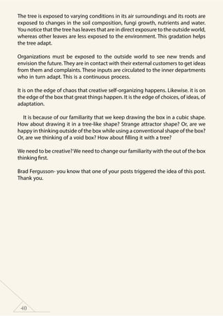40
The tree is exposed to varying conditions in its air surroundings and its roots are
exposed to changes in the soil composition, fungi growth, nutrients and water.
You notice that the tree has leaves that are in direct exposure to the outside world,
whereas other leaves are less exposed to the environment. This gradation helps
the tree adapt.
Organizations must be exposed to the outside world to see new trends and
envision the future. They are in contact with their external customers to get ideas
from them and complaints. These inputs are circulated to the inner departments
who in turn adapt. This is a continuous process.
It is on the edge of chaos that creative self-organizing happens. Likewise. it is on
the edge of the box that great things happen. It is the edge of choices, of ideas, of
adaptation.
It is because of our familiarity that we keep drawing the box in a cubic shape.
How about drawing it in a tree-like shape? Strange attractor shape? Or, are we
happy in thinking outside of the box while using a conventional shape of the box?
Or, are we thinking of a void box? How about filling it with a tree?
We need to be creative?We need to change our familiarity with the out of the box
thinkingfirst.
Brad Fergusson- you know that one of your posts triggered the idea of this post.
Thank you.
 