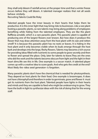 42
they shall only bloom if rainfall arrives at the proper time and that a winter freeze
occurs before they will bloom. A talented manager realizes that not all seeds
behave similarly.
Recruiting Talents Could Be Risky
Talented people have the inner beauty in their hearts that helps them be
productive. It is this inner light that may bring risks to businesses. Like a rare plant
hosting a parasitic plants, so rare talents may bring along problems of employees
benefiting while hiding from the talented employees. They are like the plant
Rafflesia arnoldii, which is a rare parasitic plant. This parasitic plant is capable of
producing one of the largest flowers ever known. But how does it produce this
flower that may draw attention away from the host plant with its size and rotten
smell? It is because this parasitic plant has no roots or leaves. It is hiding in the
host plant and It only becomes visible when its buds emerge through the host
bark and develops into the large, fleshy flowers.Talents may become a rich source
for providing ideas filled with nutrients to some people to grow secretly and then
to flower and spread the place. Only, later for talents to leave.They are the ones
who did the work and the talents become obscure from light and the light in their
heart dims.We see this in life. One example is a soccer match. A talented player
comes up with a creative idea to score goals. And who gets the credit at the end?
Most likely the «idea seed generator» is forgotten.
Many parasitic plants don’t have the chemical that is needed for photosynthesis.
They depend on host plants for their food. One example is broomrapes. It does
not have chlorophyll and therefore in order to germinate, grow and flower it must
get its nutrients from the host plant. Talented people have lights in their hearts
and minds and they are capable to feed who might be undeserving to grow.They
have the built-in light to synthesize ideas with the risk of doing that for the wrong
staff.
 