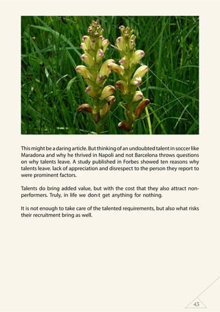 43
Thismightbeadaringarticle.Butthinkingofanundoubtedtalentinsoccerlike
Maradona and why he thrived in Napoli and not Barcelona throws questions
on why talents leave. A study published in Forbes showed ten reasons why
talents leave. lack of appreciation and disrespect to the person they report to
were prominent factors.
Talents do bring added value, but with the cost that they also attract non-
performers. Truly, in life we don›t get anything for nothing.
It is not enough to take care of the talented requirements, but also what risks
their recruitment bring as well.
 