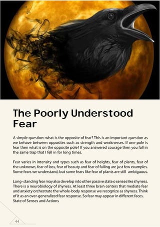 44
The Poorly Understood
Fear
A simple question: what is the opposite of fear? This is an important question as
we behave between opposites such as strength and weaknesses. If one pole is
fear then what is on the opposite pole? If you answered courage then you fall in
the same trap that I fell in for long times.
Fear varies in intensity and types such as fear of heights, fear of plants, fear of
the unknown, fear of loss, fear of beauty and fear of failing are just few examples.
Some fears we understand, but some fears like fear of plants are still ambiguous.
Long-standingfearmayalsodevelopintootherpassivestateosenseslikeshyness.
There is a neurobiology of shyness. At least three brain centers that mediate fear
and anxiety orchestrate the whole-body response we recognize as shyness. Think
of it as an over-generalized fear response. So fear may appear in different faces.
State of Senses and Actions
 