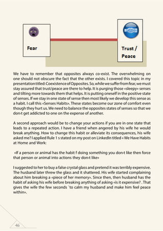 46
We have to remember that opposites always co-exist. The overwhelming on
one should not obscure the fact that the other exists. I covered this topic in my
presentationtitled:CoexistenceofOpposites.So,whilewesufferfromfear,wemust
stay assured that trust/peace are there to help. It is purging those «sleepy» senses
and tilting more towards them that helps. It is putting oneself in the positive state
of senses. If we stay in one state of sense then most likely we develop this sense as
a habit. I call this «Senses Habits». These states become our zone of comfort even
though they hurt us.We need to balance the opposites states of senses so that we
don›t get addicted to one on the expense of another.
A second approach would be to change your actions if you are in one state that
leads to a repeated action. I have a friend when angered by his wife he would
break anything. How to change this habit or alleviate its consequences, his wife
asked me? I applied Rule 1 s stated on my post on LinkedIn titled «We Have Habits
at Home and Work:
«If a person or animal has the habit f doing something you don›t like then force
that person or animal into actions they don›t like»
I suggested to her to buy a false crystal glass and pretend it was terribly expensive.
The husband later threw the glass and it shattered. His wife started complaining
about him breaking a «piece of her memory». Since then, then husband has the
habit of asking his wife before breaking anything of asking «is it expensive? . That
gives the wife the few seconds `to calm my husband and make him feel peace
within».
 