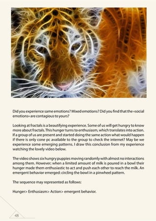 48
Did you experience same emotions? Mixed emotions? Did you find that the «social
emotions»arecontagioustoyours?
Looking at fractals is a beautifying experience. Some of us will get hungry to know
more about fractals.This hunger turns to enthusiasm, which translates into action.
If a group of us are present and started doing the same action what would happen
if there is only cone pc available to the group to check the internet? May be we
experience some emerging patterns. I draw this conclusion from my experience
watching the lovely video below.
Thevideoshowssixhungrypuppiesmovingrandomlywithalmostnointeractions
among them. However; when a limited amount of milk is poured in a bowl their
hunger made them enthusiastic to act and push each other to reach the milk. An
emergent behavior emerged: circling the bowl in a pinwheel pattern.
The sequence may represented as follows:
Hunger> Enthusiasm> Action> emergent behavior.
 