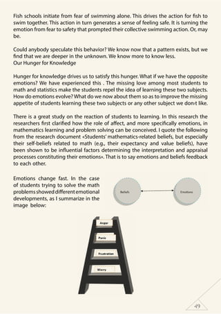 49
Fish schools initiate from fear of swimming alone. This drives the action for fish to
swim together. This action in turn generates a sense of feeling safe. It is turning the
emotion from fear to safety that prompted their collective swimming action. Or, may
be.
Could anybody speculate this behavior? We know now that a pattern exists, but we
find that we are deeper in the unknown. We know more to know less.
Our Hunger for Knowledge
Hunger for knowledge drives us to satisfy this hunger. What if we have the opposite
emotions? We have experienced this . The missing love among most students to
math and statistics make the students repel the idea of learning these two subjects.
How do emotions evolve? What do we now about them so as to improve the missing
appetite of students learning these two subjects or any other subject we don›t like.
There is a great study on the reaction of students to learning. In this research the
researchers first clarified how the role of affect, and more specifically emotions, in
mathematics learning and problem solving can be conceived. I quote the following
from the research document «Students’ mathematics-related beliefs, but especially
their self-beliefs related to math (e.g., their expectancy and value beliefs), have
been shown to be influential factors determining the interpretation and appraisal
processes constituting their emotions». That is to say emotions and beliefs feedback
to each other.
Emotions change fast. In the case
of students trying to solve the math
problemsshoweddifferentemotional
developments, as I summarize in the
image below:
 