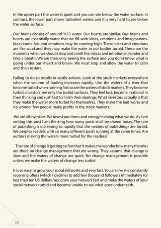 52
In the upper part the water is quiet and you can see below the water surface. In
contrast, the lower part shows turbulent waters and it is very hard to see below
the water surface.
Our brains consist of around %73 water. Our hearts are similar. Our brains and
hearts are essentially water that we fill with ideas, emotions and imaginations.
Ideas come fast and emotions may be running high. These ideas and emotions
are like wind and they may make the water in our bodies turbid. These are the
moments when we should stop and smell the «ideas and emotions». Ponder and
take a breath. We are then only seeing the surface and you don›t know what is
going under our «heart and brain». We must stop and allow the water to calm
and then restart.
Failing to do so results in costly actions. Look at the stock markets everywhere
when the volume of trading increases rapidly. Like the waters of a river that
becometurbidwhenrunningfastsoarethewatersofstockmarkets.Theybecome
turbid, investors see only the turbid surfaces. They feel lost, become irrational in
their thinking and rush fast to finish their dealings. What investors actually is that
they make the water more turbid for themselves. They make the bad worse and
no wonder few people make profits in the stock markets.
We are all investors. We invest our times and energy in doing what we do. As I am
writing this post I am thinking how many posts shall be shared today. The rate
of publishing is increasing so rapidly that the «waters of publishing» are turbid.
We perplex readers with so many different posts running at the same times. Are
authors making the waters more turbid for the readers?
The rate of change is getting so fast that it makes me wonder how many theories
are there on change management that are wrong. They assume that change is
slow and the waters of change are quiet. No change management is possible
unless we make the waters of change less turbid.
It is so easy to grow your social networks and very fast.You are like me constantly
receiving offers (which I decline) to add few thousand followers immediately for
less than ten US dollars. Yes, grow your network fast and make the waters of your
social network turbid and become unable to see what goes underneath.
 
