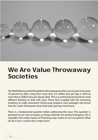 54
We Are Value Throwaway
Societies
TheWorldBankwarnedthatglobalsolidwastegenerationwasonpacetoincrease
70 percent by 2025, rising from more than 3.5 million tons per day in 2010 to
more than 6 million tons per day by 2025. This is a continuing trend and we need
different thinking to deal with issue. These facts coupled with the increasing
tendency to make convenient throw-away products such packages will ensure
that the waste throwaway trend shall keep gaining momentum.
There is a fundamental question before addressing this issue. This question is
pertinent to our view of wastes as cheap materials not worthy of keeping. This is
regardless the costly impacts of throwing away wastes on our ecosystems. What
we do is turn a waste into a major harm.
 