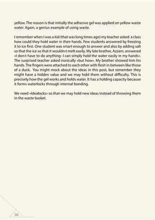 56
yellow.The reason is that initially the adhesive gel was applied on yellow waste
water. Again, a genius example of using waste.
I remember when I was a kid (that was long times ago) my teacher asked a class
how could they hold water in their hands. Few students answered by freezing
it to ice first. One student was smart enough to answer and also by adding salt
so that the ice so that it wouldn›t melt easily. My late brother, Azzam, answered
«I don›t have to do anything- I can simply hold the water easily in my hands».
The surprised teacher asked ironically «but how». My brother showed him his
hands.The fingers were attached to each other with flesh in between like those
of a duck. You might mock about the ideas in this post, but remember they
might have a hidden value and we may hold them without difficulty. This is
precisely how the gel works and holds water. It has a holding capacity because
it forms waterlocks through internal bonding.
We need «Idealocks» so that we may hold new ideas instead of throwing them
in the waste basket.
 