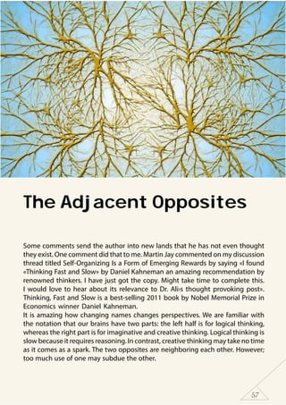57
The Adjacent Opposites
Some comments send the author into new lands that he has not even thought
they exist. One comment did that to me. Martin Jay commented on my discussion
thread titled Self-Organizing Is a Form of Emerging Rewards by saying «I found
«Thinking Fast and Slow» by Daniel Kahneman an amazing recommendation by
renowned thinkers. I have just got the copy. Might take time to complete this.
I would love to hear about its relevance to Dr. Ali›s thought provoking post».
Thinking, Fast and Slow is a best-selling 2011 book by Nobel Memorial Prize in
Economics winner Daniel Kahneman.
It is amazing how changing names changes perspectives. We are familiar with
the notation that our brains have two parts: the left half is for logical thinking,
whereas the right part is for imaginative and creative thinking. Logical thinking is
slow because it requires reasoning. In contrast, creative thinking may take no time
as it comes as a spark. The two opposites are neighboring each other. However;
too much use of one may subdue the other.
 