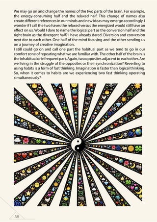 58
We may go on and change the names of the two parts of the brain. For example,
the energy-consuming half and the relaxed half. This change of names also
create different references in our minds and new ideas may emerge accordingly. I
wonder if I call the two haves the relaxed versus the energized would still have an
effect on us. Would I dare to name the logical part as the conversion half and the
right brain as the divergent half? I have already dared. Diversion and conversion
next dor to each other. One half of the mind focusing and the other sending us
on a journey of creative imagination.
I still could go on and call one part the habitual part as we tend to go in our
comfort zone of repeating what we are familiar with.The other half of the brain is
theinhabitualorinfrequentpart.Again,twooppositesadjacenttoeachother.Are
we living in the struggle of the opposites or their synchronization? Reverting to
using habits is a form of fast thinking. Imagination is faster than logical thinking.
So, when it comes to habits are we experiencing two fast thinking operating
simultaneously?
 
