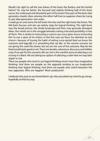 59
Would I be right to call the two halves of the brain the fearless and the fearful
halves? Or, may be better, the focused and orderly thinking half of the brain
versus the unfocused and disorderly part of the brain? One part of the brain that
generates chaotic ideas whereas the other half tries to suppress chaos by trying
to put idea-generation into order.
I could go on and name the left brain the tree and the right brain the forest. The
left brain focuses and sets up orderly steps for logical thinking. The right brain
sees the broad picture, the whole landscape and then may generate divergent
ideas. Our minds are in the struggle between seeing a focused possibility or lots
of them. This is similar to instructing a cook to use curry spice versus instructing
him to use a spice of his choice. In the first case we focus his attention to one
choice> because of having the habit of eating curry-spiced food we know the
outcome and logically it is something that we like. In the second scenario we
are giving the cook the choice, but we are not sure of the outcome. May be the
food would taste good or not.There are doubts, adventure, discovery and hidden
costs if we opt for this scenario. We are not in the comfort zone of selecting a car
as long it is black. We are taking our option of selecting a color that we may later
regret or not.
There are people who tend to use logical thinking much more than imaginative
thinking. And there are people on the opposite tending to use imaginative
thinking than logical thinking. And there are people who switch between the
two opposites. Who are happier? More productive?
I dedicate this post to my friend Martin Jay who provoked my mind to go astray-
hopefully to find my way.
 