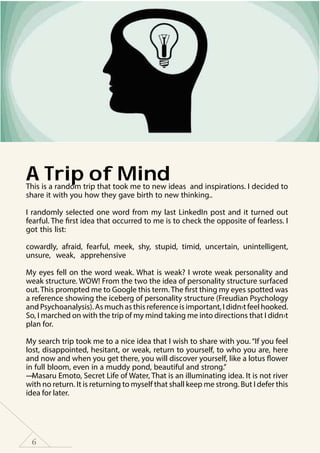 6
A Trip of MindThis is a random trip that took me to new ideas and inspirations. I decided to
share it with you how they gave birth to new thinking..
I randomly selected one word from my last LinkedIn post and it turned out
fearful. The first idea that occurred to me is to check the opposite of fearless. I
got this list:
cowardly, afraid, fearful, meek, shy, stupid, timid, uncertain, unintelligent,
unsure, weak, apprehensive
My eyes fell on the word weak. What is weak? I wrote weak personality and
weak structure. WOW! From the two the idea of personality structure surfaced
out. This prompted me to Google this term. The first thing my eyes spotted was
a reference showing the iceberg of personality structure (Freudian Psychology
and Psychoanalysis). As much as this reference is important, I didn›t feel hooked.
So, I marched on with the trip of my mind taking me into directions that I didn›t
plan for.
My search trip took me to a nice idea that I wish to share with you. “If you feel
lost, disappointed, hesitant, or weak, return to yourself, to who you are, here
and now and when you get there, you will discover yourself, like a lotus flower
in full bloom, even in a muddy pond, beautiful and strong.”
― Masaru Emoto, Secret Life of Water, That is an illuminating idea. It is not river
with no return. It is returning to myself that shall keep me strong. But I defer this
idea for later.
 