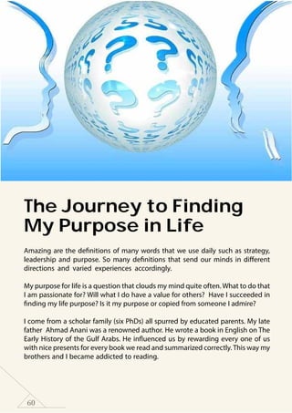 60
The Journey to Finding
My Purpose in Life
Amazing are the definitions of many words that we use daily such as strategy,
leadership and purpose. So many definitions that send our minds in different
directions and varied experiences accordingly.
My purpose for life is a question that clouds my mind quite often. What to do that
I am passionate for? Will what I do have a value for others? Have I succeeded in
finding my life purpose? Is it my purpose or copied from someone I admire?
I come from a scholar family (six PhDs) all spurred by educated parents. My late
father Ahmad Anani was a renowned author. He wrote a book in English on The
Early History of the Gulf Arabs. He influenced us by rewarding every one of us
with nice presents for every book we read and summarized correctly.This way my
brothers and I became addicted to reading.
 