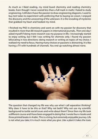 61
As much as I liked reading, my mind loved chemistry and reading chemistry
books. Even though I never scored less than a full mark in math; I hated to study
engineering. I still don›t have the passion to draw engineering diagrams. I used to
buy test tubes to experiment with preferring that to buying ice cream. I enjoyed
the discovery and the uncovering of the unknown. It is the revealing of mysteries
that grabbed my heart and hooked my mind.
I finished my PhD in chemistry and went on with my passion for discovery that
resulted in more than 80 research papers in international journals..Then one day I
asked myself if doing more research was my purpose in life. I increasingly started
to enjoy writing, but I felt I was writing for chemists only. I found my passion
bifurcating in two directions: doing research or writing on topics of my choice. I
realized my need to focus. Having many choices or passions is distracting. It is like
having a TV with hundreds of channels. You end up watching almost none.
The question that changed my life was why use what I call separation thinking?
Why does it have to be this or that? Why not both? Why not use my scientific
background to tackle social issues and write about them? Since then my life took
a different course and I have been engaged in doing that. I wrote four e-books and
three printed books in Arabic.This is a tiring, but extremely enjoyable journey. Life
is not what you take; it is much more what you give. Like a plant it takes the toxic
 