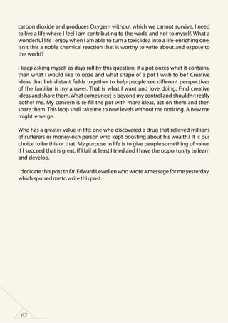 62
carbon dioxide and produces Oxygen- without which we cannot survive. I need
to live a life where I feel I am contributing to the world and not to myself. What a
wonderful life I enjoy when I am able to turn a toxic idea into a life-enriching one.
Isn›t this a noble chemical reaction that is worthy to write about and expose to
the world?
I keep asking myself as days roll by this question: if a pot oozes what it contains,
then what I would like to ooze and what shape of a pot I wish to be? Creative
ideas that link distant fields together to help people see different perspectives
of the familiar is my answer. That is what I want and love doing. Find creative
ideas and share them.What comes next is beyond my control and shouldn›t really
bother me. My concern is re-fill the pot with more ideas, act on them and then
share them. This loop shall take me to new levels without me noticing. A new me
might emerge.
Who has a greater value in life: one who discovered a drug that relieved millions
of sufferers or money-rich person who kept boosting about his wealth? It is our
choice to be this or that. My purpose in life is to give people something of value.
If I succeed that is great. If I fail at least I tried and I have the opportunity to learn
and develop.
I dedicate this post to Dr. Edward Lewellen who wrote a message for me yesterday,
which spurred me to write this post.
 