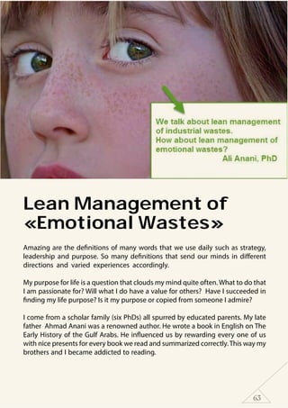 63
Lean Management of
«Emotional Wastes»
Amazing are the definitions of many words that we use daily such as strategy,
leadership and purpose. So many definitions that send our minds in different
directions and varied experiences accordingly.
My purpose for life is a question that clouds my mind quite often. What to do that
I am passionate for? Will what I do have a value for others? Have I succeeded in
finding my life purpose? Is it my purpose or copied from someone I admire?
I come from a scholar family (six PhDs) all spurred by educated parents. My late
father Ahmad Anani was a renowned author. He wrote a book in English on The
Early History of the Gulf Arabs. He influenced us by rewarding every one of us
with nice presents for every book we read and summarized correctly.This way my
brothers and I became addicted to reading.
 
