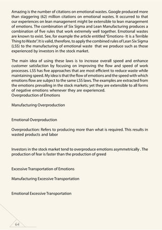 64
Amazing is the number of citations on emotional wastes. Google produced more
than staggering (62) million citations on emotional wastes. It occurred to that
our experiences on lean management might be extensible to lean management
of emotions. The combination of Six Sigma and Lean Manufacturing produces a
combination of five rules that work extremely well together. Emotional wastes
are known to exist. See, for example the article entitled “Emotions- It is a Terrible
Thing toWaste”. It is valid, therefore, to apply the combined rules of Lean Six Sigma
(LSS) to the manufacturing of emotional waste that we produce such as those
experienced by investors in the stock market.
The main idea of using these laws is to increase overall speed and enhance
customer satisfaction by focusing on improving the flow and speed of work
processes. LSS has five approaches that are most efficient to reduce waste while
maintaining speed. My idea is that the flow of emotions and the speed with which
emotions flow are subject to the same LSS laws. The examples are extracted from
the emotions prevailing in the stock markets; yet they are extensible to all forms
of negative emotions whenever they are experienced.
Overproduction of Emotions
Manufacturing Overproduction
	
Emotional Overproduction
Overproduction: Refers to producing more than what is required. This results in
wasted products and labor
	
Investors in the stock market tend to overproduce emotions asymmetrically . The
production of fear is faster than the production of greed
Excessive Transportation of Emotions
Manufacturing Excessive Transportation
	
Emotional Excessive Transportation
 
