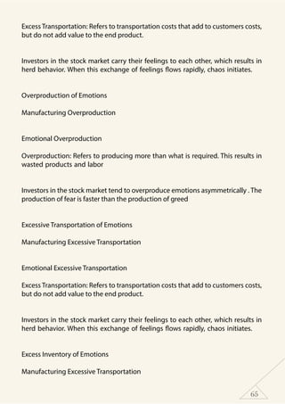 65
Excess Transportation: Refers to transportation costs that add to customers costs,
but do not add value to the end product.
	
Investors in the stock market carry their feelings to each other, which results in
herd behavior. When this exchange of feelings flows rapidly, chaos initiates.
Overproduction of Emotions
Manufacturing Overproduction
	
Emotional Overproduction
Overproduction: Refers to producing more than what is required. This results in
wasted products and labor
	
Investors in the stock market tend to overproduce emotions asymmetrically . The
production of fear is faster than the production of greed
Excessive Transportation of Emotions
Manufacturing Excessive Transportation
	
Emotional Excessive Transportation
Excess Transportation: Refers to transportation costs that add to customers costs,
but do not add value to the end product.
	
Investors in the stock market carry their feelings to each other, which results in
herd behavior. When this exchange of feelings flows rapidly, chaos initiates.
Excess Inventory of Emotions
Manufacturing Excessive Transportation
 