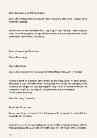66
	
Emotional Excessive Transportation
Excess Inventory: Refers to having more inventory than what is required to
finish the project
	
Someinvestorshaveahighholding–capacityfortheirfeelings.Theseinvestors
need to avoid excessive storage of their feelings because they become costly
and unsafe as they lead to bursting.
Excess Inventory of Emotions
Excess Processing
	
Excess Emotions
Excess Processing: Refers to using more labor force than what is needed.
	
Investors tend to overreact emotionally to the fluctuations of stock prices.
They tend as well to mix their bad feelings into worse ones. For example, when
investors mix anger and sadness together they have an experience known as
depression. Refer to the map of Mixing Feelings for more details.
Correction of Emotions
Manufacturing Correction
	
Emotional Correction
Correction: Refers to wasted time fixing a problem because it was not done
correctly the first time
	
Some investors need to avoid having to correct the wrong expression of their
feelings because they can not correct the spill-over effects of other investors
 