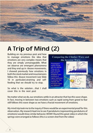 8
A Trip of Mind (2)
Building on my previous post and how
to manage emotions the idea that
emotions are very complex means that
they are simply unmanageable. What
we observe are emergent phenomena
and they end up in -8wave movements.
I showed previously how emotions in
boththestockmarketandmountaineers
follow this -8wave movement (see Slide
10 in particular).straining and self-
feeding that we should try to stop.
So what is the solution…that I shall
cover this in the next post
No matter what we do, our emotions settle in an attractor that has this wave shape.
In fact, moving in between two emotions such as rapid swing from greed to fear
still follows this wave shape as we have a fractal movement of emotions.
My mind trip took me to the inquiry if there would be an experimental proof for this
observation. My research lead me to see if pendulums (representing pendulums of
emotions) would show similar behavior.WOW! I found this great video in which the
springs were arranged as follows (this is a screen shot from the video)
 