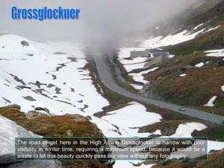 The road to get here in the High Alpine Glossglocker is narrow with poor visibility in winter time, requiring a minimum sp...