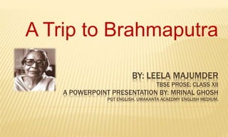 BY: LEELA MAJUMDER
TBSE PROSE: CLASS XII
A POWERPOINT PRESENTATION BY: MRINAL GHOSH
PGT ENGLISH. UMAKANTA ACAEDMY ENGLISH MEDIUM.
A Trip to Brahmaputra
 