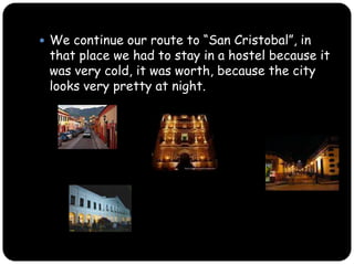 We continue our route to “San Cristobal”, in that place we had to stay in a hostel because it was very cold but it was worth, because the city looks very pretty at night.