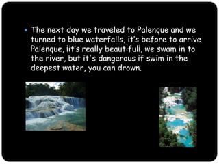 The next day we traveled to Palenque and we turned to blue waterfalls, ¡it’s really beautiful¡, we swam in to the river, but it's dangerous if swim in the deepest water, you could drown.