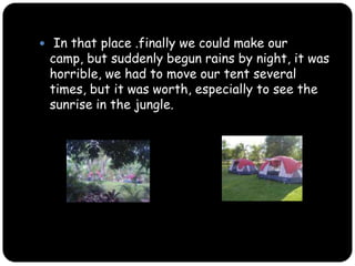  In that place .finally we could make our camp, but suddenly begun rains by night, it was horrible, we had to move our tent several times, but it was worth, especially to see the sunrise in the jungle.