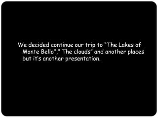 We decided continue our trip to “The Lakes of Monte Bello"," The clouds” and another places but it’s another presentation.