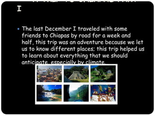 The last December I traveled with some friends to Chiapas by road for a week and half, this trip was an adventure because we let us to know different places and learn about everything that we should anticipate, especially by climate.