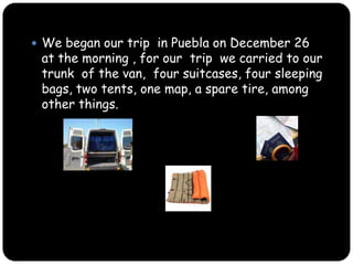 We began our trip  in Puebla on December 26  at the morning , for our  trip  we carried to our trunk ,  four suitcases, four sleeping bags, two tents, one map, a spare tire, an another things.  