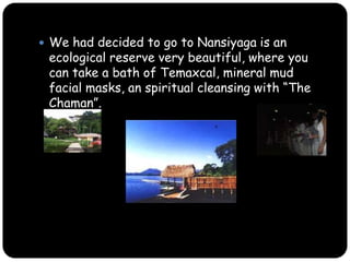 We had decided to go to Nansiyaga is an ecological reserve very beautiful, where you can take a bath of Temaxcal, mineral mud facial masks, an spiritual cleansing with “The Chaman”.
