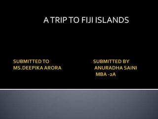 SUBMITTED TO                                        SUBMITTED BYMS.DEEPIKA ARORA                              ANURADHA SAINI                                                                          MBA -2A                        A TRIP TO FIJI ISLANDS   