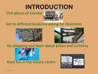 INTRODUCTION
Visit places of interest

Get to different locations asking for directions




 Go shopping and learn about prices and currency


 Have fun in the leisure centre
22/01/2011
 