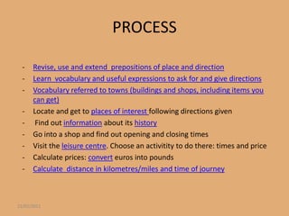 PROCESS

  -   Revise, use and extend prepositions of place and direction
  -   Learn vocabulary and useful expressions to ask for and give directions
  -   Vocabulary referred to towns (buildings and shops, including items you
      can get)
  -   Locate and get to places of interest following directions given
  -    Find out information about its history
  -   Go into a shop and find out opening and closing times
  -   Visit the leisure centre. Choose an activitity to do there: times and price
  -   Calculate prices: convert euros into pounds
  -   Calculate distance in kilometres/miles and time of journey



22/01/2011
 