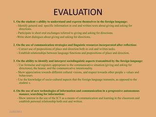 EVALUATION
   1. On the student s ability to understand and express themselves in the foreign language:
      - Identify general and specific information in oral and written texts about giving and asking for
         directions.
      - Participate in short oral exchanges referred to giving and asking for directions.
      -Write short dialogues about giving and asking for directions.

   2. On the use of communication strategies and linguistic resources incorporated after reflection:
      - Correct use of prepositions of place and direction both in oral and written tasks.
      - Establish relationships between language functions and prepositions of place and direction.

   3. On the ability to identify and interpret sociolinguistic aspects transmitted by the foreign language:
       - Use formulae and registers appropriate to the communicative situation (giving and asking for
         directions), the hearer, and the communicative intentionality.
      - Show appreciation towards different cultural visions, and respect towards other people s values and
         behaviours.
      - Use the knowledge of socio-cultural aspects that the foreign language transmits, as opposed to the
         student s.

   4. On the use of new technologies of information and communication in a progressive autonomous
        manner, searching for information:
      - Show interest in the use of the ICT as a means of communication and learning in the classroom and
        establish personal relationship both oral and written.


22/01/2011
 