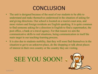 CONCLUSION
• The unit is designed because of the need of our students to be able to
  understand and make themselves understood in the situation of asking for
  and giving directions. Our school is located on a tourist coast area, and
  most visitors and foreign residents are English speaking. It is quite common
  to find someone asking for a direction in English to find a supermarket, the
  post office, a bank or a travel agency. For that reason we aim the
  communicative skills to real situations, being communication in itself the
  main target in our teaching-learning process.
• It is also due to students mobility, that they will soon find themselves in the
  situation to get to an unknown place, do the shopping or talk about places
  of interest in their own country or the country they are visiting.



             SEE YOU SOON!
22/01/2011
 