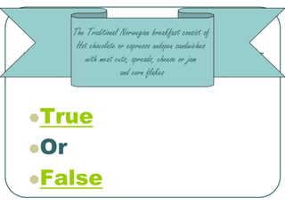 The Traditional Norwegian breakfast consist of
       Hot chocolate or espresso andopen sandwiches
         with meat cuts, spreads, cheese or jam
                      and corn flakes



True

Or

False
 