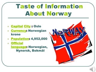 Taste of Information
        About Norway
   Capital City : Oslo
   Currency: Norwegian
    krone
   Population: 4,952,000
   Official
    language: Norwegian,
       Nynorsk, Bokmål
 