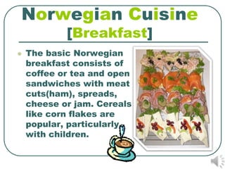 Norwegian Cuisine
            [Breakfast]
   The basic Norwegian
    breakfast consists of
    coffee or tea and open
    sandwiches with meat
    cuts(ham), spreads,
    cheese or jam. Cereals
    like corn flakes are
    popular, particularly
    with children.
 