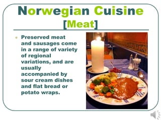 Norwegian Cuisine
                   [Meat]
   Preserved meat
    and sausages come
    in a range of variety
    of regional
    variations, and are
    usually
    accompanied by
    sour cream dishes
    and flat bread or
    potato wraps.
 