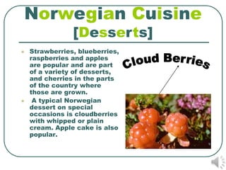 Norwegian Cuisine
                [Desserts]
   Strawberries, blueberries,
    raspberries and apples
    are popular and are part
    of a variety of desserts,
    and cherries in the parts
    of the country where
    those are grown.
    A typical Norwegian
    dessert on special
    occasions is cloudberries
    with whipped or plain
    cream. Apple cake is also
    popular.
 