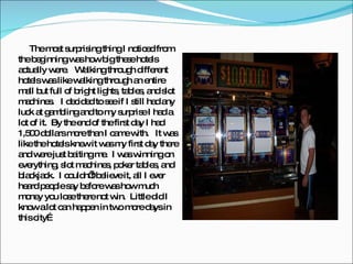 The most surprising thing I noticed from the beginning was how big these hotels actually were.  Walking through different hotels was like walking through an entire mall but full of bright lights, tables, and slot machines.  I decided to see if I still had any luck at gambling and to my surprise I had a lot of it.  By the end of the first day I had 1,500 dollars more than I came with.  It was like the hotels knew it was my first day there and were just baiting me.  I was winning on everything, slot machines, poker tables, and blackjack.  I couldn’t believe it, all I ever heard people say before was how much money you lose there not win.  Little did I know a lot can happen in two more days in this city… 