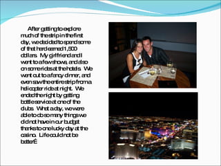 After getting to explore much of the strip in the first day, we decided to spend some of that hard earned 1,500 dollars.  My girlfriend and I went to a few shows, and also on some rides at the hotels.  We went out to a fancy dinner, and even saw the entire strip from a helicopter ride at night.  We ended the night by getting  bottle service at one of the clubs.  What a day, we were able to do so many things we did not have in our budget thanks to one lucky day at the casino.  Life could not be better… 